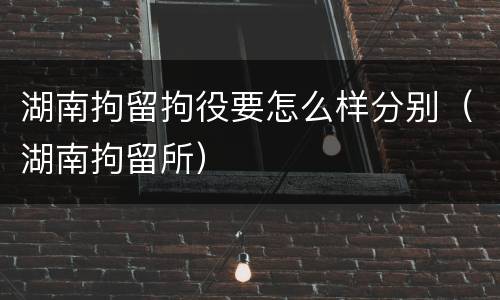 湖南拘留拘役要怎么样分别（湖南拘留所）