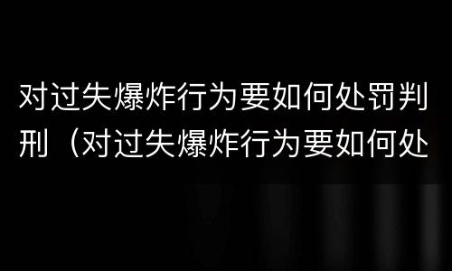 对过失爆炸行为要如何处罚判刑（对过失爆炸行为要如何处罚判刑的人）