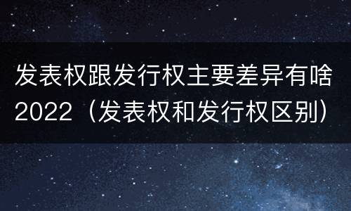 发表权跟发行权主要差异有啥2022（发表权和发行权区别）