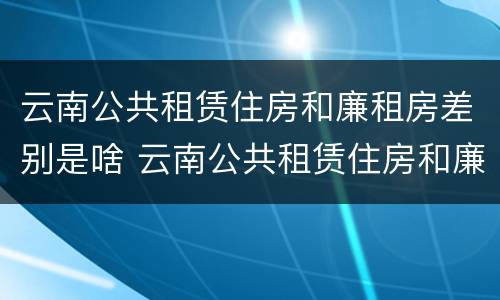 云南公共租赁住房和廉租房差别是啥 云南公共租赁住房和廉租房差别是啥呢