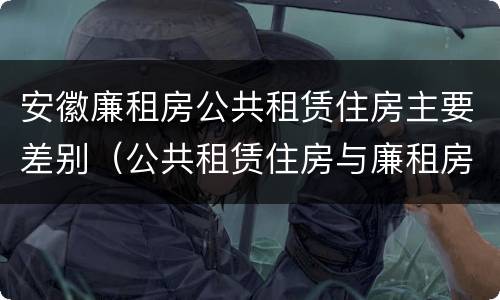 安徽廉租房公共租赁住房主要差别（公共租赁住房与廉租房的区别）