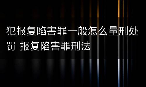 犯报复陷害罪一般怎么量刑处罚 报复陷害罪刑法