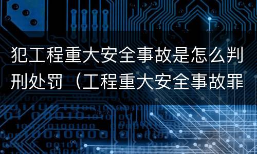 犯工程重大安全事故是怎么判刑处罚（工程重大安全事故罪是单位犯罪吗）