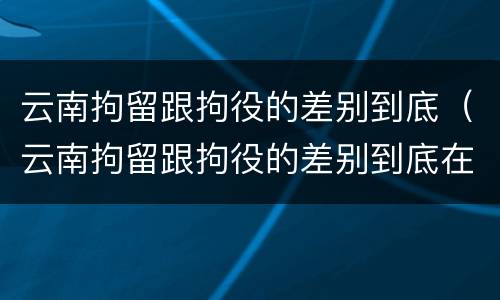 云南拘留跟拘役的差别到底（云南拘留跟拘役的差别到底在哪里）