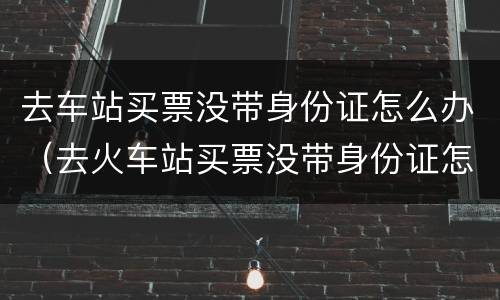 去车站买票没带身份证怎么办（去火车站买票没带身份证怎么办）
