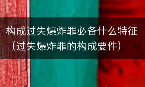 构成过失爆炸罪必备什么特征（过失爆炸罪的构成要件）