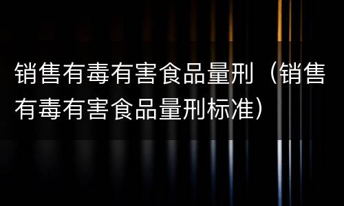 销售有毒有害食品量刑（销售有毒有害食品量刑标准）