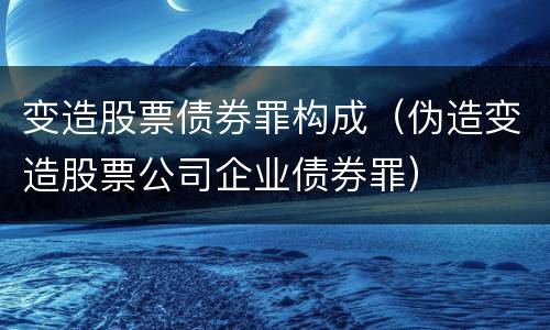 变造股票债券罪构成（伪造变造股票公司企业债券罪）