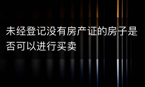 未经登记没有房产证的房子是否可以进行买卖