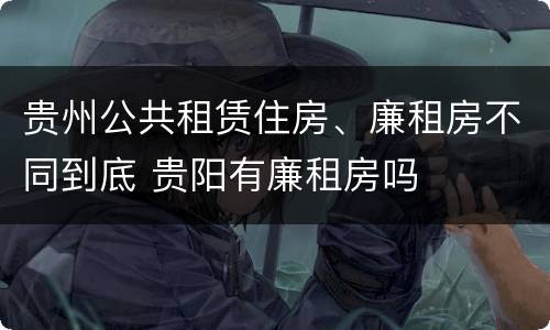 贵州公共租赁住房、廉租房不同到底 贵阳有廉租房吗