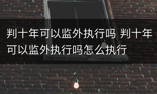 判十年可以监外执行吗 判十年可以监外执行吗怎么执行