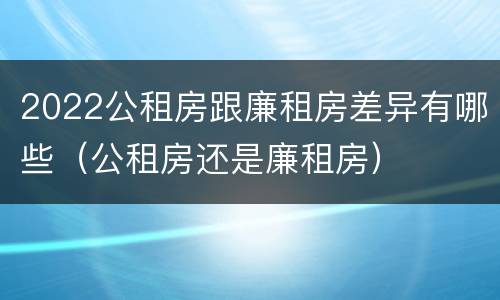 2022公租房跟廉租房差异有哪些（公租房还是廉租房）