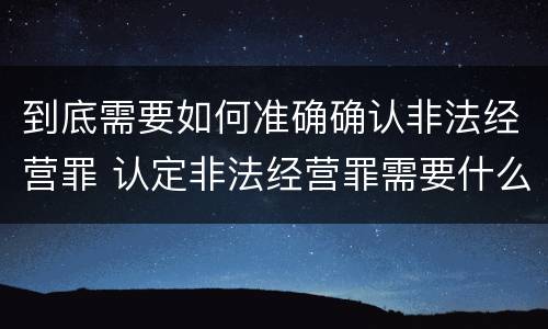 到底需要如何准确确认非法经营罪 认定非法经营罪需要什么证据