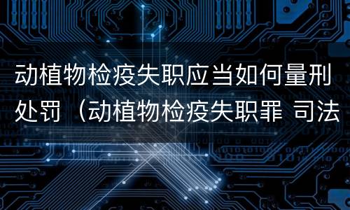 动植物检疫失职应当如何量刑处罚（动植物检疫失职罪 司法解释）