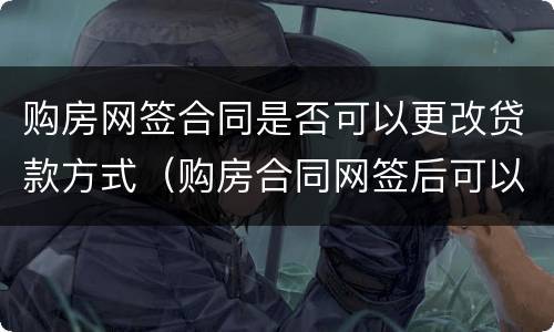 购房网签合同是否可以更改贷款方式（购房合同网签后可以更改吗）