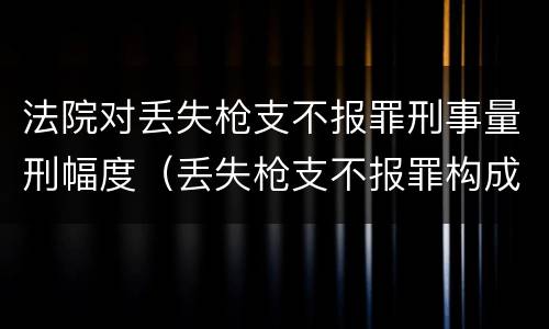 法院对丢失枪支不报罪刑事量刑幅度（丢失枪支不报罪构成要件）