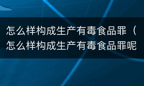 怎么样构成生产有毒食品罪（怎么样构成生产有毒食品罪呢）