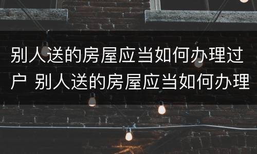 别人送的房屋应当如何办理过户 别人送的房屋应当如何办理过户手续