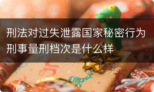 刑法对过失泄露国家秘密行为刑事量刑档次是什么样