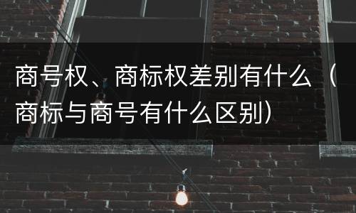 商号权、商标权差别有什么（商标与商号有什么区别）