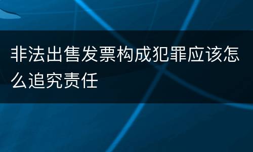 非法出售发票构成犯罪应该怎么追究责任