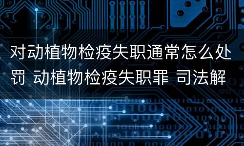 对动植物检疫失职通常怎么处罚 动植物检疫失职罪 司法解释