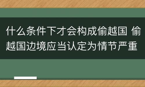 什么条件下才会构成偷越国 偷越国边境应当认定为情节严重的情形是