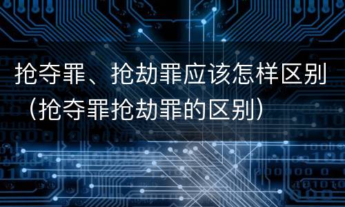 抢夺罪、抢劫罪应该怎样区别（抢夺罪抢劫罪的区别）
