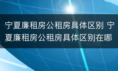宁夏廉租房公租房具体区别 宁夏廉租房公租房具体区别在哪