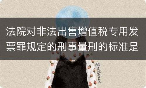 法院对非法出售增值税专用发票罪规定的刑事量刑的标准是什么样的