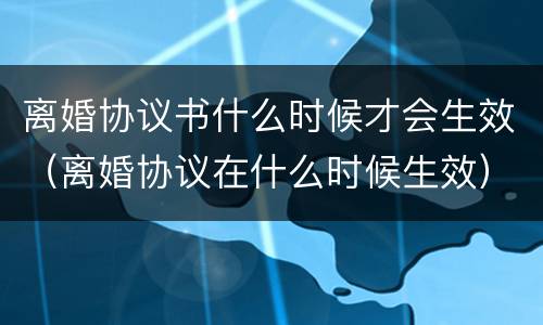 离婚协议书什么时候才会生效（离婚协议在什么时候生效）