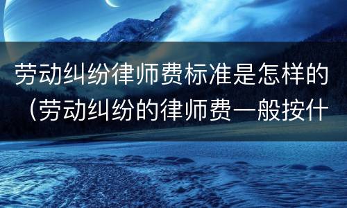 劳动纠纷律师费标准是怎样的（劳动纠纷的律师费一般按什么标准）