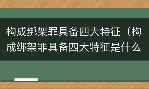 构成绑架罪具备四大特征（构成绑架罪具备四大特征是什么）