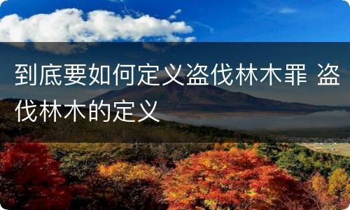 到底要如何定义盗伐林木罪 盗伐林木的定义