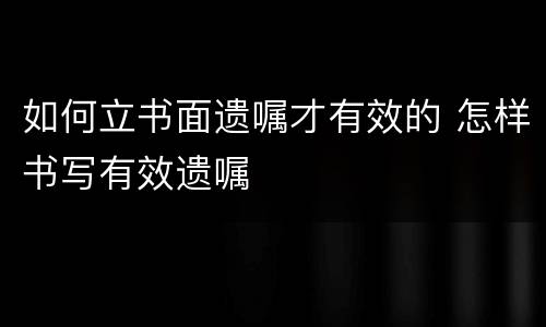 如何立书面遗嘱才有效的 怎样书写有效遗嘱