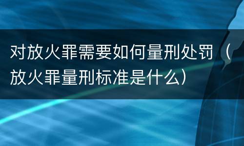 对放火罪需要如何量刑处罚（放火罪量刑标准是什么）