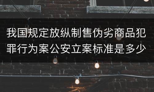 我国规定放纵制售伪劣商品犯罪行为案公安立案标准是多少