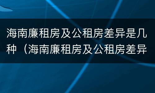 海南廉租房及公租房差异是几种（海南廉租房及公租房差异是几种类型）