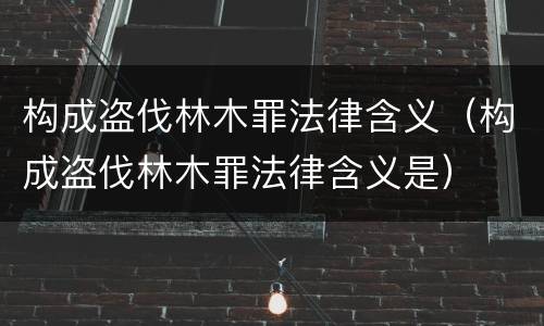 构成盗伐林木罪法律含义（构成盗伐林木罪法律含义是）