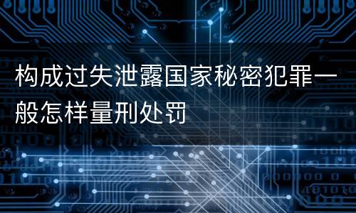 构成过失泄露国家秘密犯罪一般怎样量刑处罚