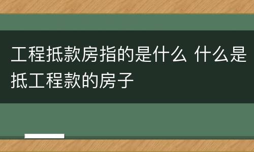 工程抵款房指的是什么 什么是抵工程款的房子