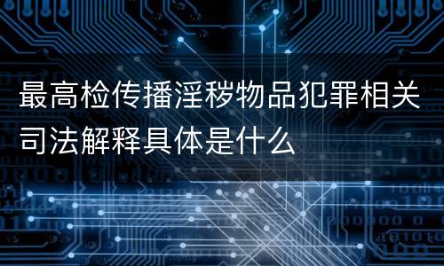 最高检传播淫秽物品犯罪相关司法解释具体是什么