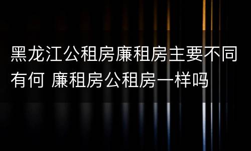 黑龙江公租房廉租房主要不同有何 廉租房公租房一样吗