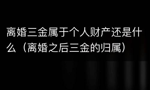 离婚三金属于个人财产还是什么（离婚之后三金的归属）