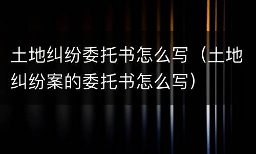 土地纠纷委托书怎么写（土地纠纷案的委托书怎么写）
