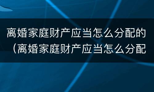 离婚家庭财产应当怎么分配的（离婚家庭财产应当怎么分配的呢）
