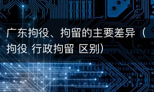 广东拘役、拘留的主要差异（拘役 行政拘留 区别）