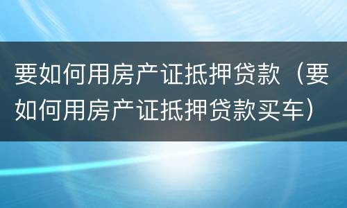 要如何用房产证抵押贷款（要如何用房产证抵押贷款买车）