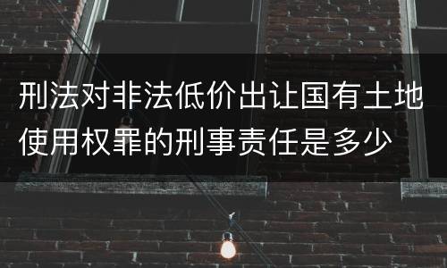 刑法对非法低价出让国有土地使用权罪的刑事责任是多少