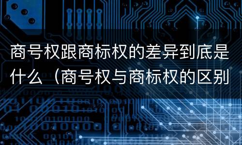 商号权跟商标权的差异到底是什么（商号权与商标权的区别）